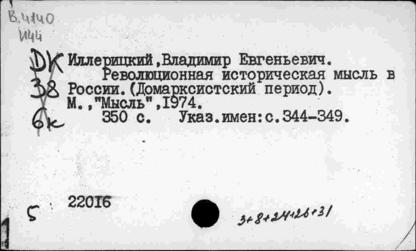 ﻿ь.мчо мцц
Илл ерицкий »Владимир Евгеньевич.
Революционная историческая мысль в России.(Домарксистский период).
М.,"Мысль",1974.
350 с.	Указ.имен:с.344-349.
22015
